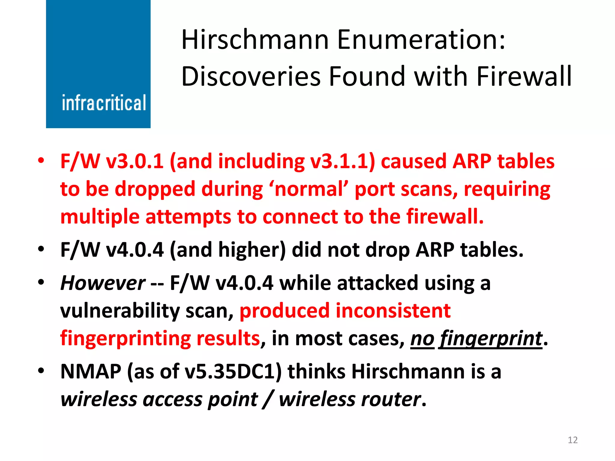 Hirschmann Enumeration:
               Discoveries Found with Firewall

• F/W v3.0.1 (and including v3.1.1) caused ARP tables
  to be dropped during ‘normal’ port scans, requiring
  multiple attempts to connect to the firewall.
• F/W v4.0.4 (and higher) did not drop ARP tables.
• However -- F/W v4.0.4 while attacked using a
  vulnerability scan, produced inconsistent
  fingerprinting results, in most cases, no fingerprint.
• NMAP (as of v5.35DC1) thinks Hirschmann is a
  wireless access point / wireless router.
                                                           12
 