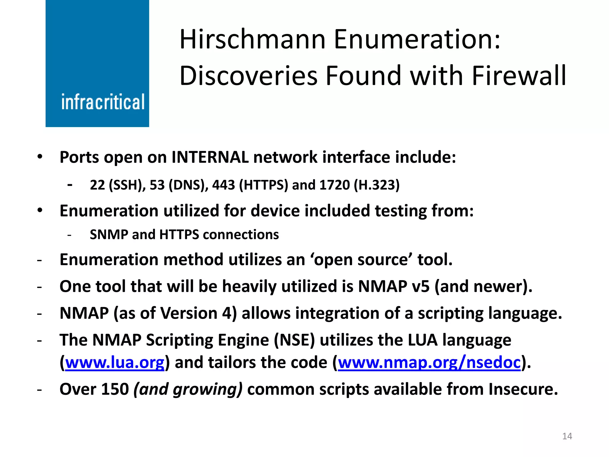 Hirschmann Enumeration:
                    Discoveries Found with Firewall

• Ports open on INTERNAL network interface include:
   - 22 (SSH), 53 (DNS), 443 (HTTPS) and 1720 (H.323)
• Enumeration utilized for device included testing from:
    -   SNMP and HTTPS connections
- Enumeration method utilizes an ‘open source’ tool.
- One tool that will be heavily utilized is NMAP v5 (and newer).
- NMAP (as of Version 4) allows integration of a scripting language.
- The NMAP Scripting Engine (NSE) utilizes the LUA language
  (www.lua.org) and tailors the code (www.nmap.org/nsedoc).
- Over 150 (and growing) common scripts available from Insecure.

                                                                   14
 