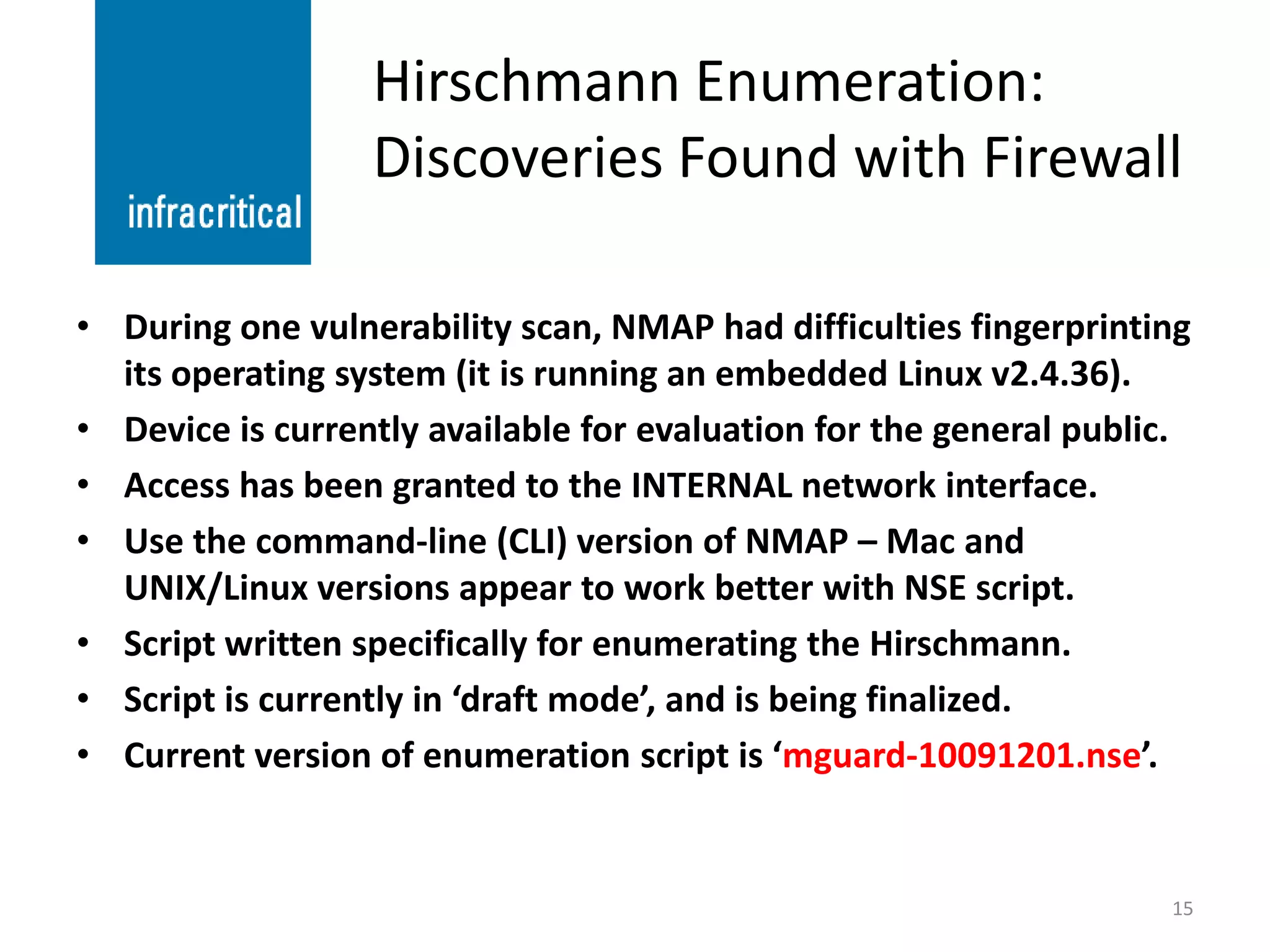 Hirschmann Enumeration:
                  Discoveries Found with Firewall

• During one vulnerability scan, NMAP had difficulties fingerprinting
  its operating system (it is running an embedded Linux v2.4.36).
• Device is currently available for evaluation for the general public.
• Access has been granted to the INTERNAL network interface.
• Use the command-line (CLI) version of NMAP – Mac and
  UNIX/Linux versions appear to work better with NSE script.
• Script written specifically for enumerating the Hirschmann.
• Script is currently in ‘draft mode’, and is being finalized.
• Current version of enumeration script is ‘mguard-10091201.nse’.


                                                                    15
 
