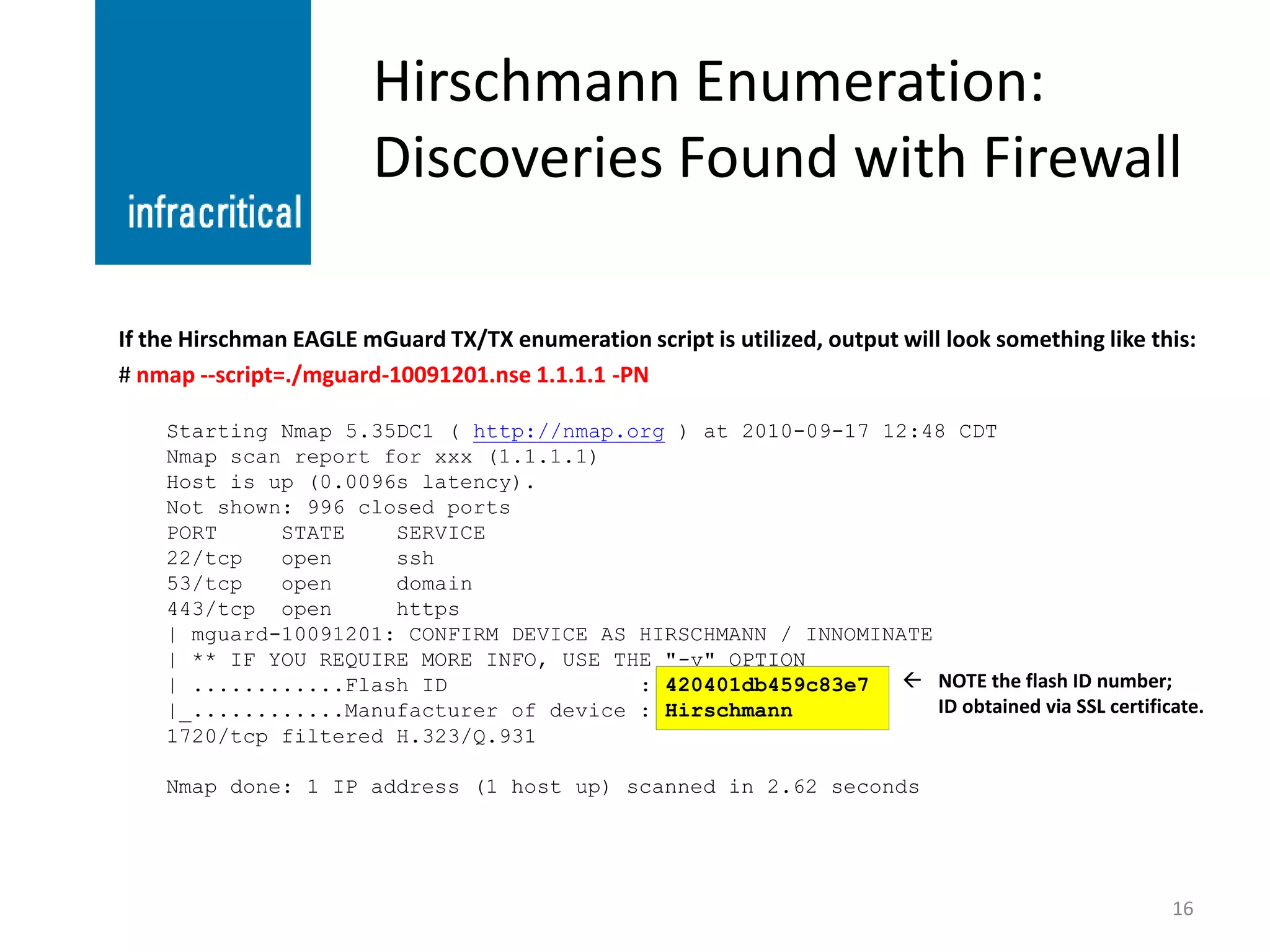 Hirschmann Enumeration:
                        Discoveries Found with Firewall

If the Hirschman EAGLE mGuard TX/TX enumeration script is utilized, output will look something like this:
# nmap --script=./mguard-10091201.nse 1.1.1.1 -PN

    Starting Nmap 5.35DC1 ( http://nmap.org ) at 2010-09-17 12:48 CDT
    Nmap scan report for xxx (1.1.1.1)
    Host is up (0.0096s latency).
    Not shown: 996 closed ports
    PORT     STATE    SERVICE
    22/tcp   open     ssh
    53/tcp   open     domain
    443/tcp open      https
    | mguard-10091201: CONFIRM DEVICE AS HIRSCHMANN / INNOMINATE
    | ** IF YOU REQUIRE MORE INFO, USE THE "-v" OPTION
    | ............Flash ID               : 420401db459c83e7    NOTE the flash ID number;
    |_............Manufacturer of device : Hirschmann            ID obtained via SSL certificate.
    1720/tcp filtered H.323/Q.931

    Nmap done: 1 IP address (1 host up) scanned in 2.62 seconds




                                                                                                      16
 