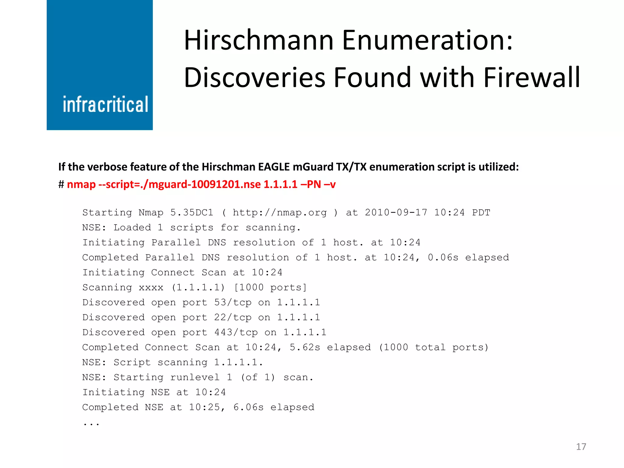 Hirschmann Enumeration:
                        Discoveries Found with Firewall

If the verbose feature of the Hirschman EAGLE mGuard TX/TX enumeration script is utilized:
# nmap --script=./mguard-10091201.nse 1.1.1.1 –PN –v

    Starting Nmap 5.35DC1 ( http://nmap.org ) at 2010-09-17 10:24 PDT
    NSE: Loaded 1 scripts for scanning.
    Initiating Parallel DNS resolution of 1 host. at 10:24
    Completed Parallel DNS resolution of 1 host. at 10:24, 0.06s elapsed
    Initiating Connect Scan at 10:24
    Scanning xxxx (1.1.1.1) [1000 ports]
    Discovered open port 53/tcp on 1.1.1.1
    Discovered open port 22/tcp on 1.1.1.1
    Discovered open port 443/tcp on 1.1.1.1
    Completed Connect Scan at 10:24, 5.62s elapsed (1000 total ports)
    NSE: Script scanning 1.1.1.1.
    NSE: Starting runlevel 1 (of 1) scan.
    Initiating NSE at 10:24
    Completed NSE at 10:25, 6.06s elapsed
    ...

                                                                                             17
 
