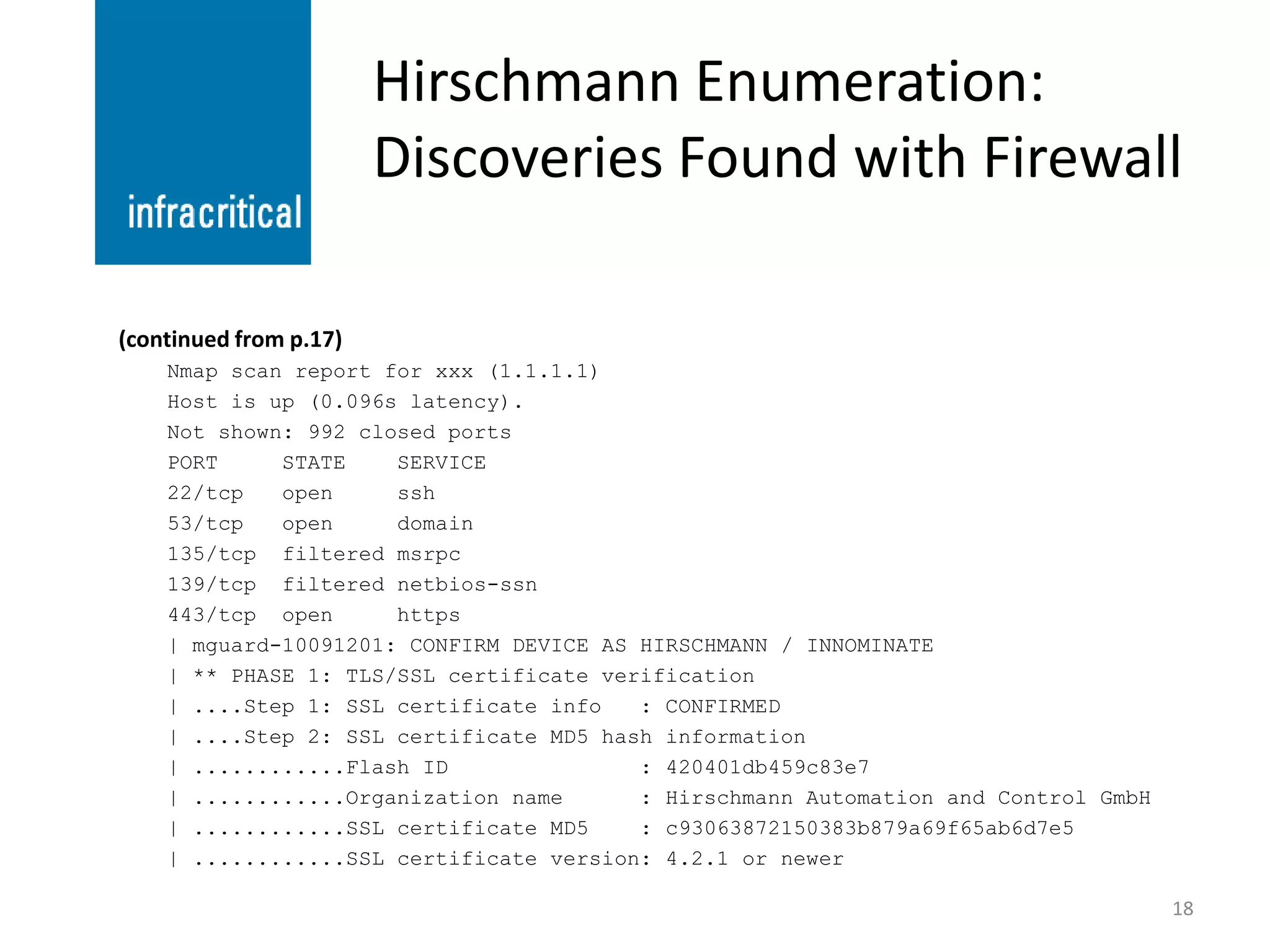 Hirschmann Enumeration:
                        Discoveries Found with Firewall

(continued from p.17)
    Nmap scan report for xxx (1.1.1.1)
    Host is up (0.096s latency).
    Not shown: 992 closed ports
    PORT     STATE    SERVICE
    22/tcp   open     ssh
    53/tcp   open     domain
    135/tcp filtered msrpc
    139/tcp filtered netbios-ssn
    443/tcp open      https
    | mguard-10091201: CONFIRM DEVICE AS HIRSCHMANN / INNOMINATE
    | ** PHASE 1: TLS/SSL certificate verification
    | ....Step 1: SSL certificate info   : CONFIRMED
    | ....Step 2: SSL certificate MD5 hash information
    | ............Flash ID               : 420401db459c83e7
    | ............Organization name      : Hirschmann Automation and Control GmbH
    | ............SSL certificate MD5    : c93063872150383b879a69f65ab6d7e5
    | ............SSL certificate version: 4.2.1 or newer

                                                                                    18
 
