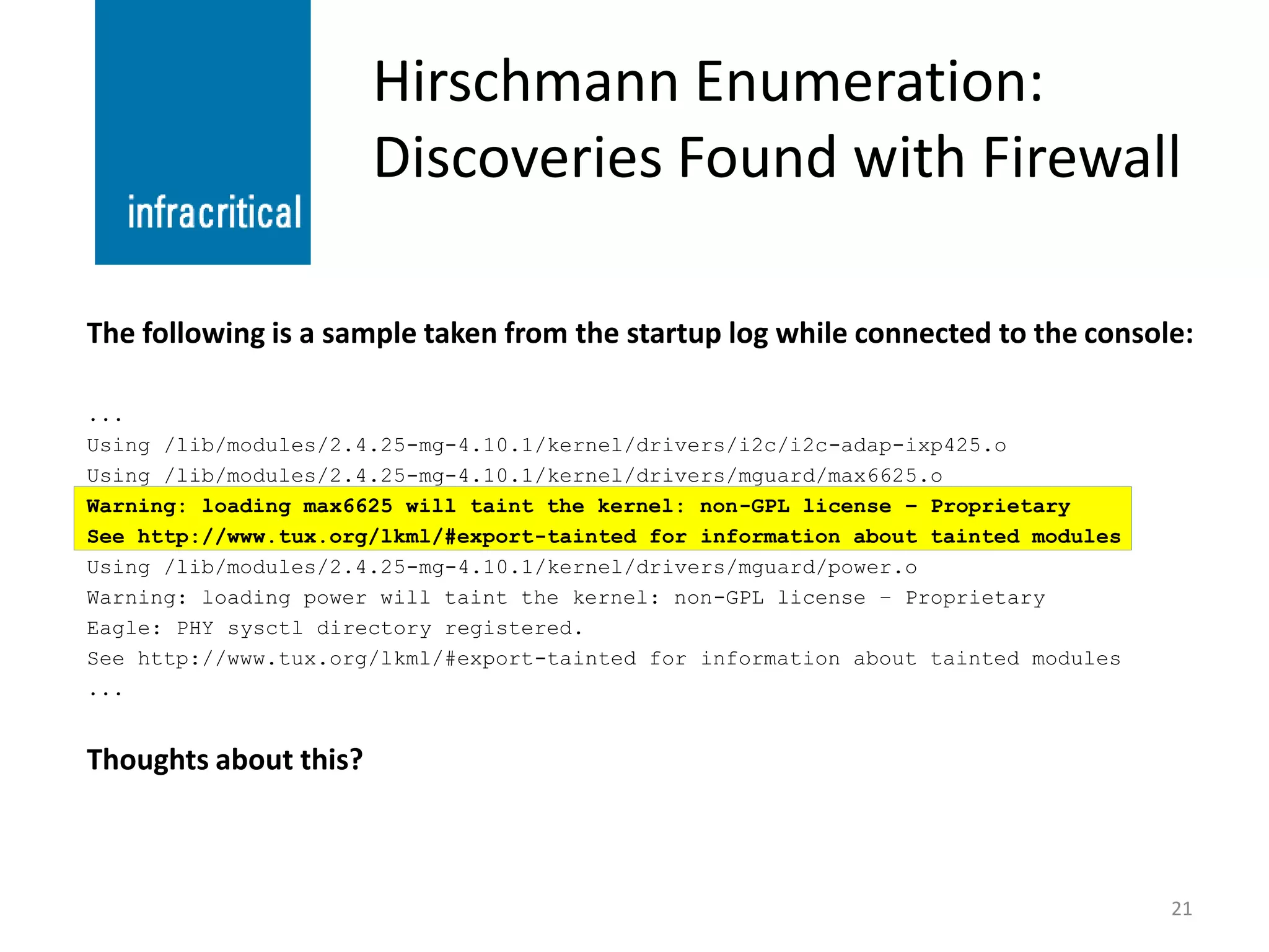 Hirschmann Enumeration:
                       Discoveries Found with Firewall

The following is a sample taken from the startup log while connected to the console:

...
Using /lib/modules/2.4.25-mg-4.10.1/kernel/drivers/i2c/i2c-adap-ixp425.o
Using /lib/modules/2.4.25-mg-4.10.1/kernel/drivers/mguard/max6625.o
Warning: loading max6625 will taint the kernel: non-GPL license – Proprietary
See http://www.tux.org/lkml/#export-tainted for information about tainted modules
Using /lib/modules/2.4.25-mg-4.10.1/kernel/drivers/mguard/power.o
Warning: loading power will taint the kernel: non-GPL license – Proprietary
Eagle: PHY sysctl directory registered.
See http://www.tux.org/lkml/#export-tainted for information about tainted modules
...


Thoughts about this?



                                                                                    21
 