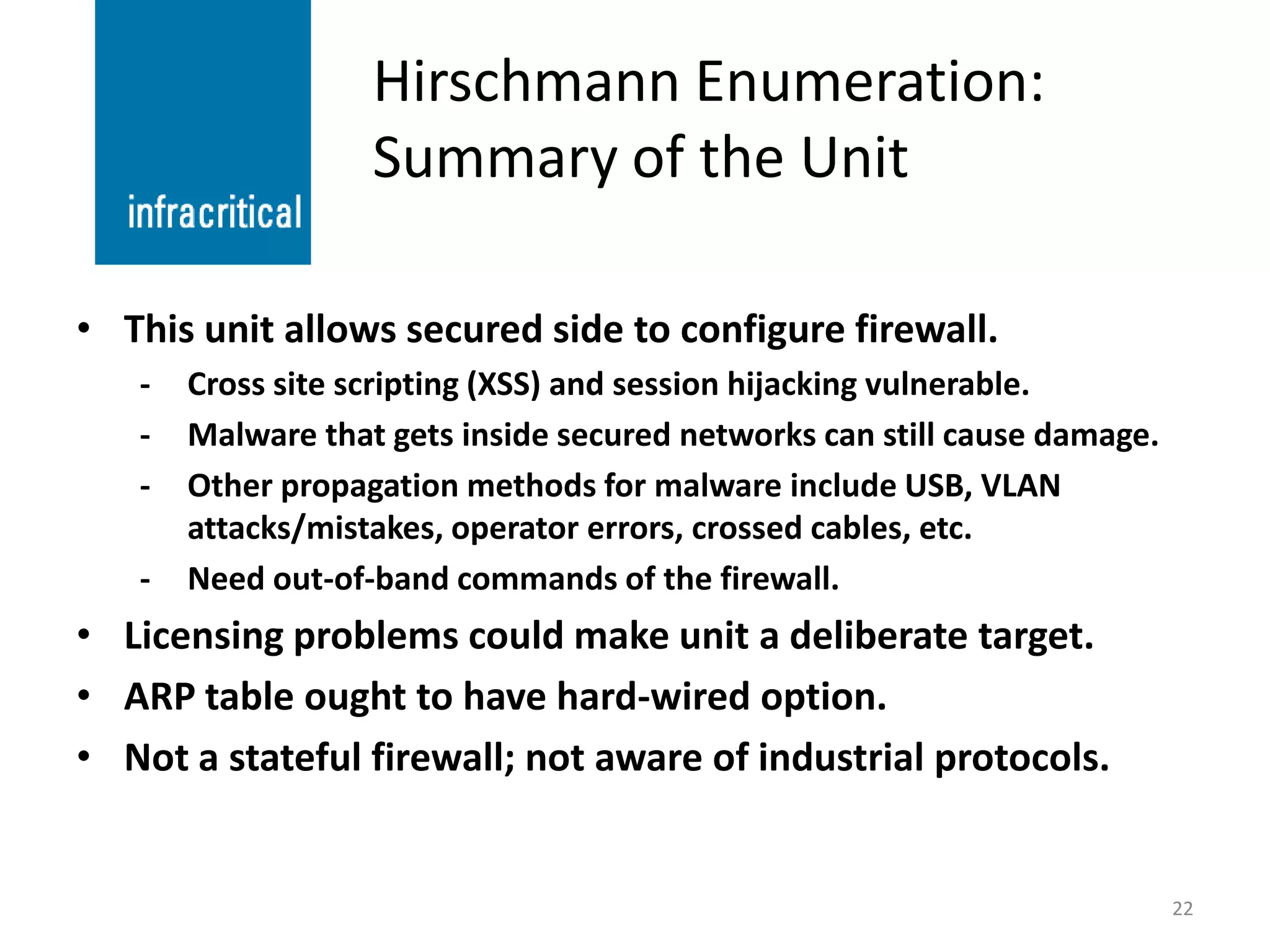 Hirschmann Enumeration:
                   Summary of the Unit

• This unit allows secured side to configure firewall.
   -   Cross site scripting (XSS) and session hijacking vulnerable.
   -   Malware that gets inside secured networks can still cause damage.
   -   Other propagation methods for malware include USB, VLAN
       attacks/mistakes, operator errors, crossed cables, etc.
   -   Need out-of-band commands of the firewall.
• Licensing problems could make unit a deliberate target.
• ARP table ought to have hard-wired option.
• Not a stateful firewall; not aware of industrial protocols.


                                                                           22
 