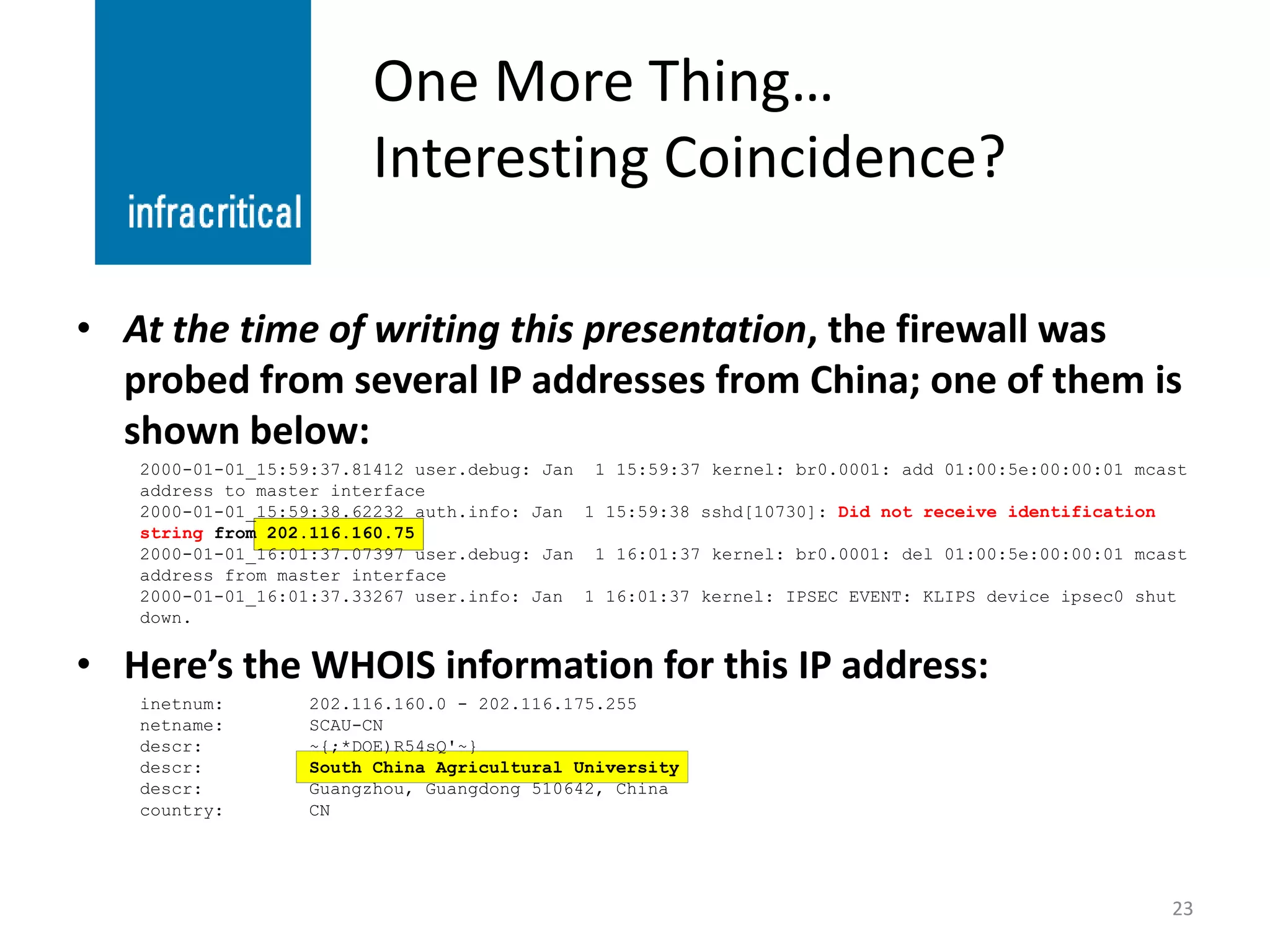 One More Thing…
                        Interesting Coincidence?

• At the time of writing this presentation, the firewall was
  probed from several IP addresses from China; one of them is
  shown below:
   2000-01-01_15:59:37.81412 user.debug: Jan 1 15:59:37 kernel: br0.0001: add 01:00:5e:00:00:01 mcast
   address to master interface
   2000-01-01_15:59:38.62232 auth.info: Jan 1 15:59:38 sshd[10730]: Did not receive identification
   string from 202.116.160.75
   2000-01-01_16:01:37.07397 user.debug: Jan 1 16:01:37 kernel: br0.0001: del 01:00:5e:00:00:01 mcast
   address from master interface
   2000-01-01_16:01:37.33267 user.info: Jan 1 16:01:37 kernel: IPSEC EVENT: KLIPS device ipsec0 shut
   down.


• Here’s the WHOIS information for this IP address:
   inetnum:       202.116.160.0 - 202.116.175.255
   netname:       SCAU-CN
   descr:         ~{;*DOE)R54sQ'~}
   descr:         South China Agricultural University
   descr:         Guangzhou, Guangdong 510642, China
   country:       CN




                                                                                                   23
 
