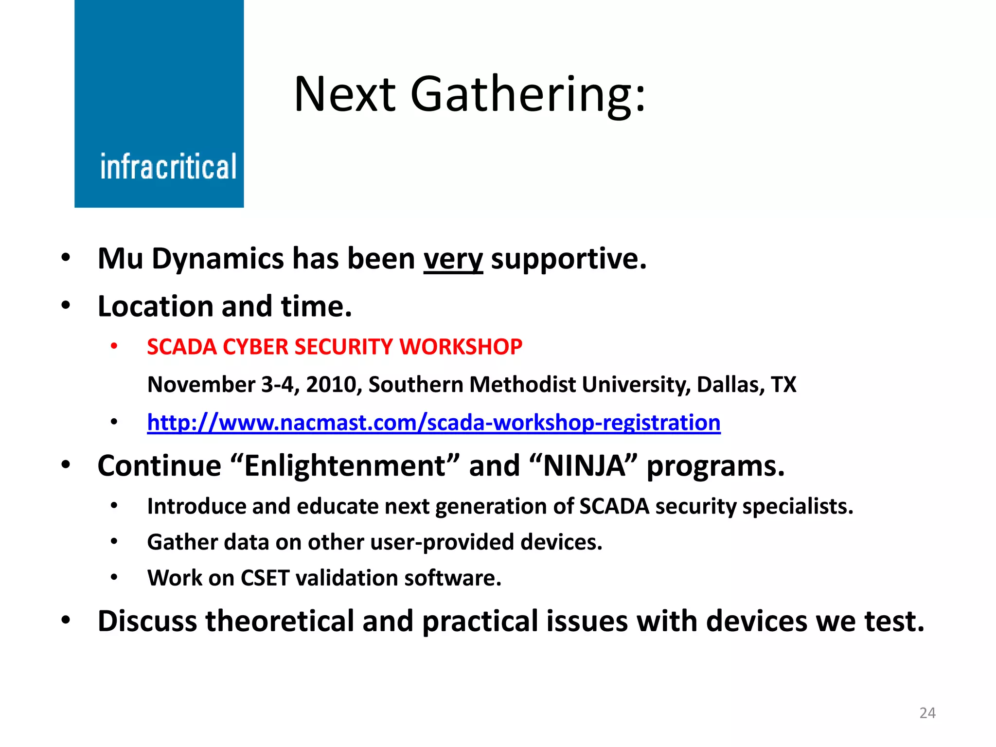 Next Gathering:

• Mu Dynamics has been very supportive.
• Location and time.
   •   SCADA CYBER SECURITY WORKSHOP
       November 3-4, 2010, Southern Methodist University, Dallas, TX
   •   http://www.nacmast.com/scada-workshop-registration
• Continue “Enlightenment” and “NINJA” programs.
   •   Introduce and educate next generation of SCADA security specialists.
   •   Gather data on other user-provided devices.
   •   Work on CSET validation software.
• Discuss theoretical and practical issues with devices we test.

                                                                              24
 