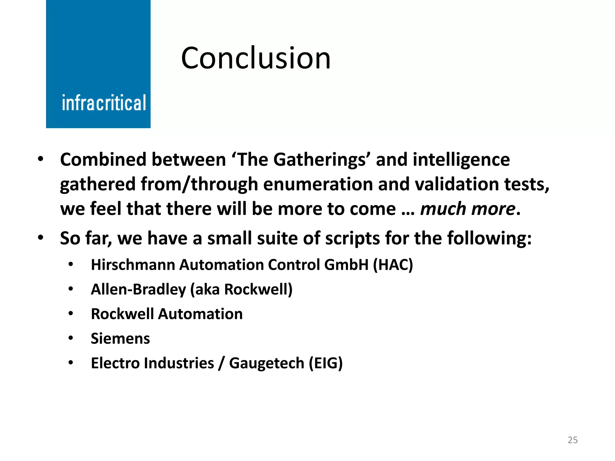 Conclusion

• Combined between ‘The Gatherings’ and intelligence
  gathered from/through enumeration and validation tests,
  we feel that there will be more to come … much more.
• So far, we have a small suite of scripts for the following:
   •   Hirschmann Automation Control GmbH (HAC)
   •   Allen-Bradley (aka Rockwell)
   •   Rockwell Automation
   •   Siemens
   •   Electro Industries / Gaugetech (EIG)



                                                                25
 
