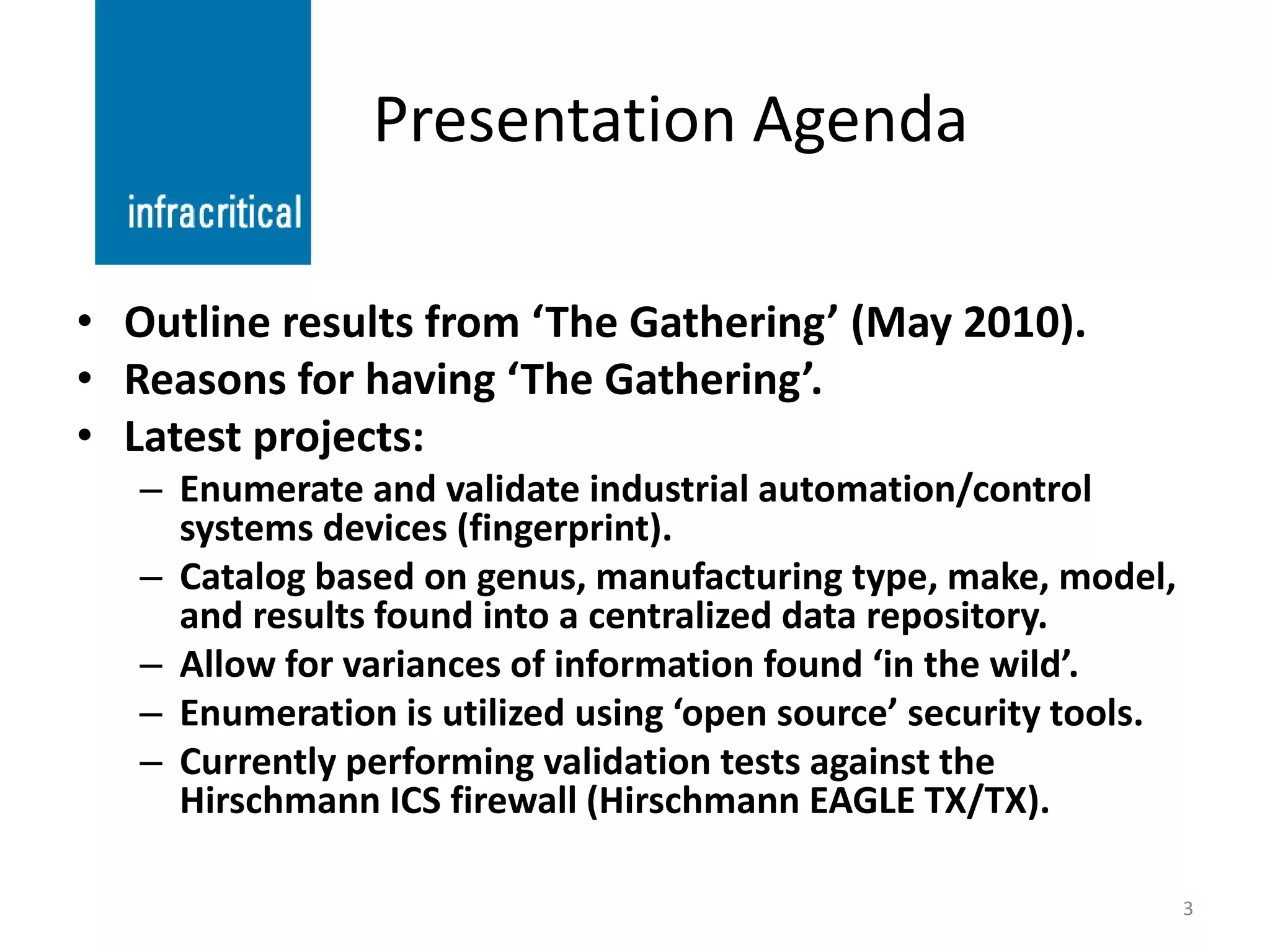Presentation Agenda

• Outline results from ‘The Gathering’ (May 2010).
• Reasons for having ‘The Gathering’.
• Latest projects:
   – Enumerate and validate industrial automation/control
     systems devices (fingerprint).
   – Catalog based on genus, manufacturing type, make, model,
     and results found into a centralized data repository.
   – Allow for variances of information found ‘in the wild’.
   – Enumeration is utilized using ‘open source’ security tools.
   – Currently performing validation tests against the
     Hirschmann ICS firewall (Hirschmann EAGLE TX/TX).

                                                                   3
 