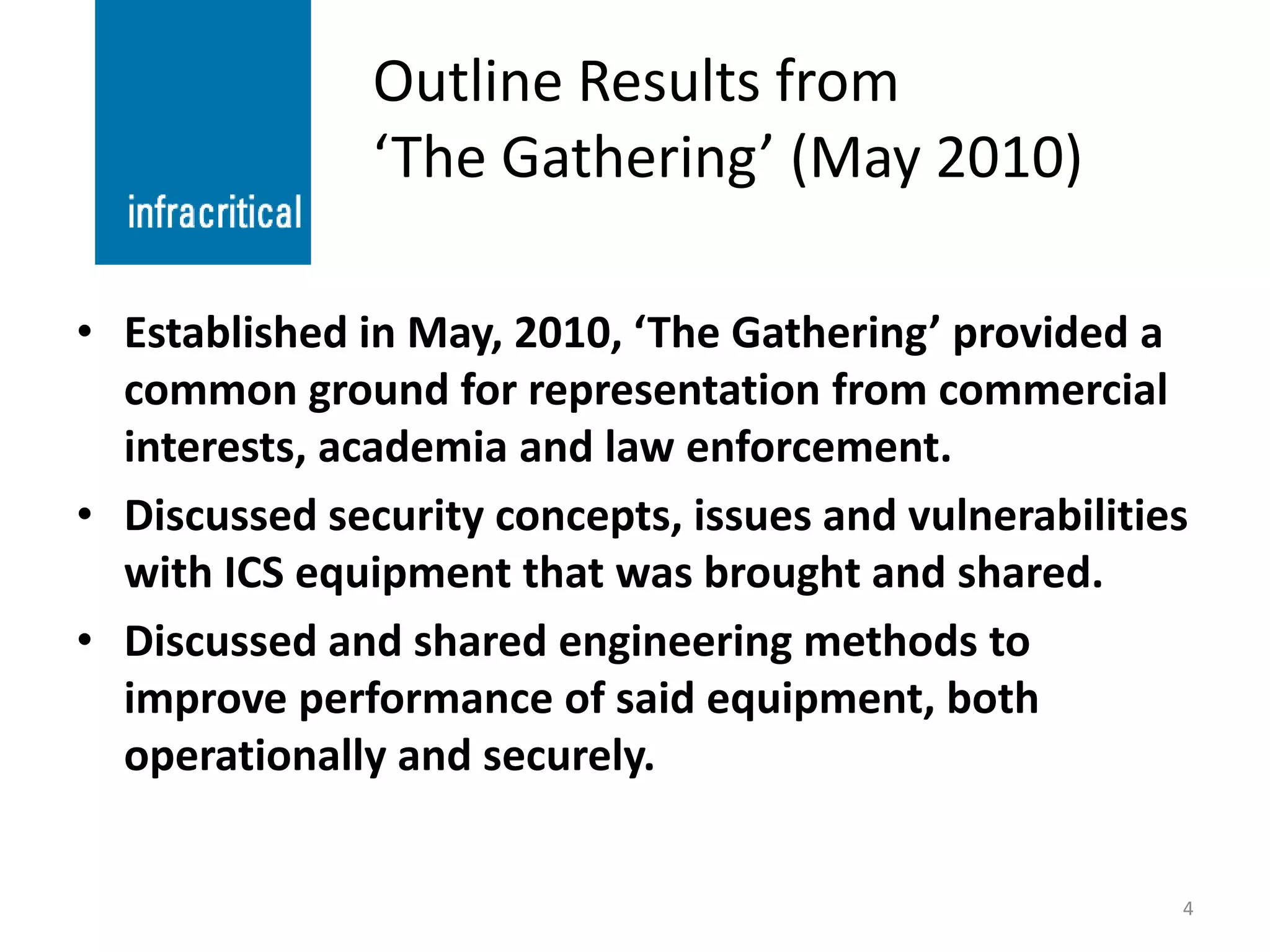 Outline Results from
               ‘The Gathering’ (May 2010)

• Established in May, 2010, ‘The Gathering’ provided a
  common ground for representation from commercial
  interests, academia and law enforcement.
• Discussed security concepts, issues and vulnerabilities
  with ICS equipment that was brought and shared.
• Discussed and shared engineering methods to
  improve performance of said equipment, both
  operationally and securely.


                                                        4
 