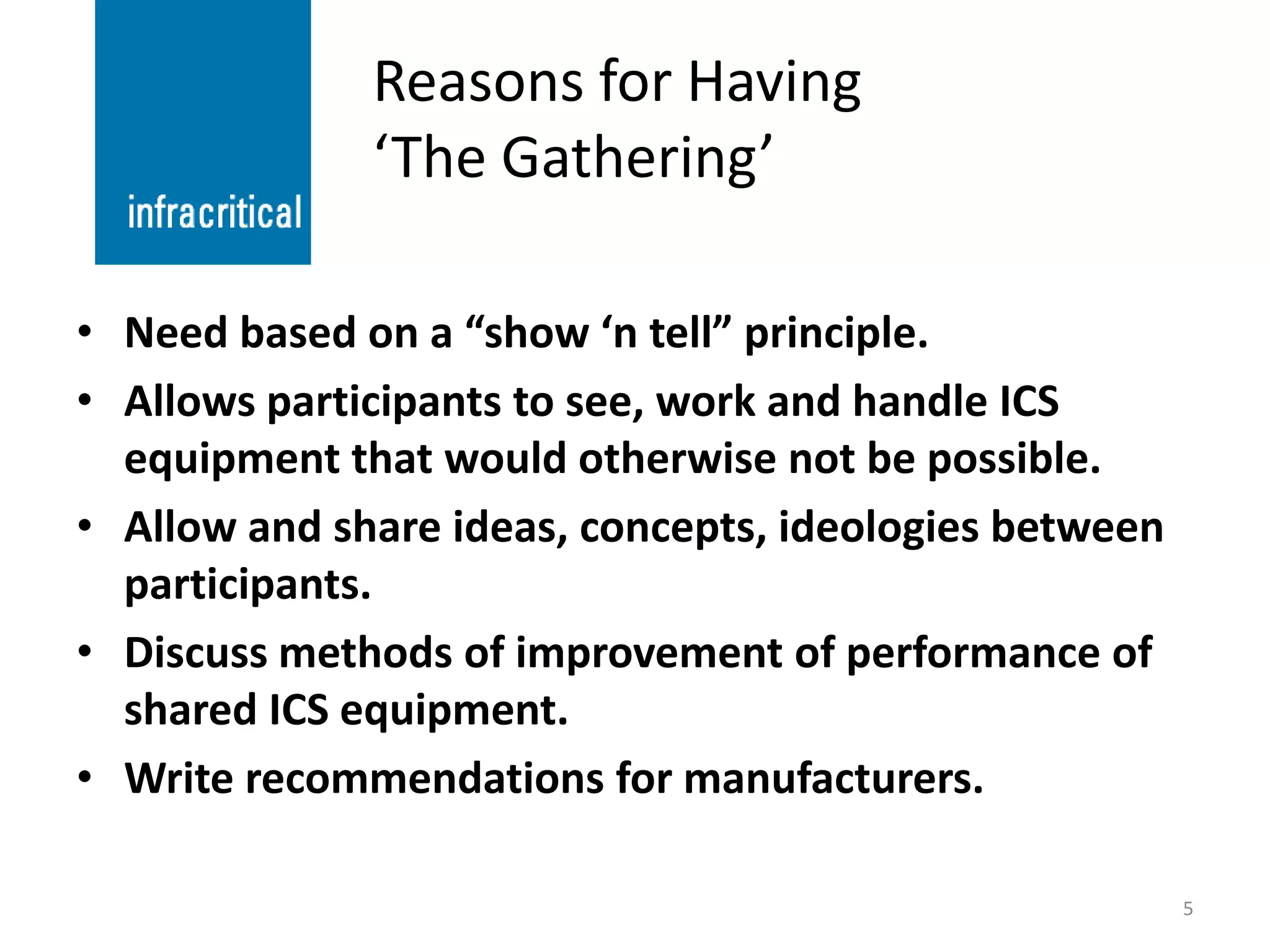 Reasons for Having
              ‘The Gathering’

• Need based on a “show ‘n tell” principle.
• Allows participants to see, work and handle ICS
  equipment that would otherwise not be possible.
• Allow and share ideas, concepts, ideologies between
  participants.
• Discuss methods of improvement of performance of
  shared ICS equipment.
• Write recommendations for manufacturers.

                                                        5
 