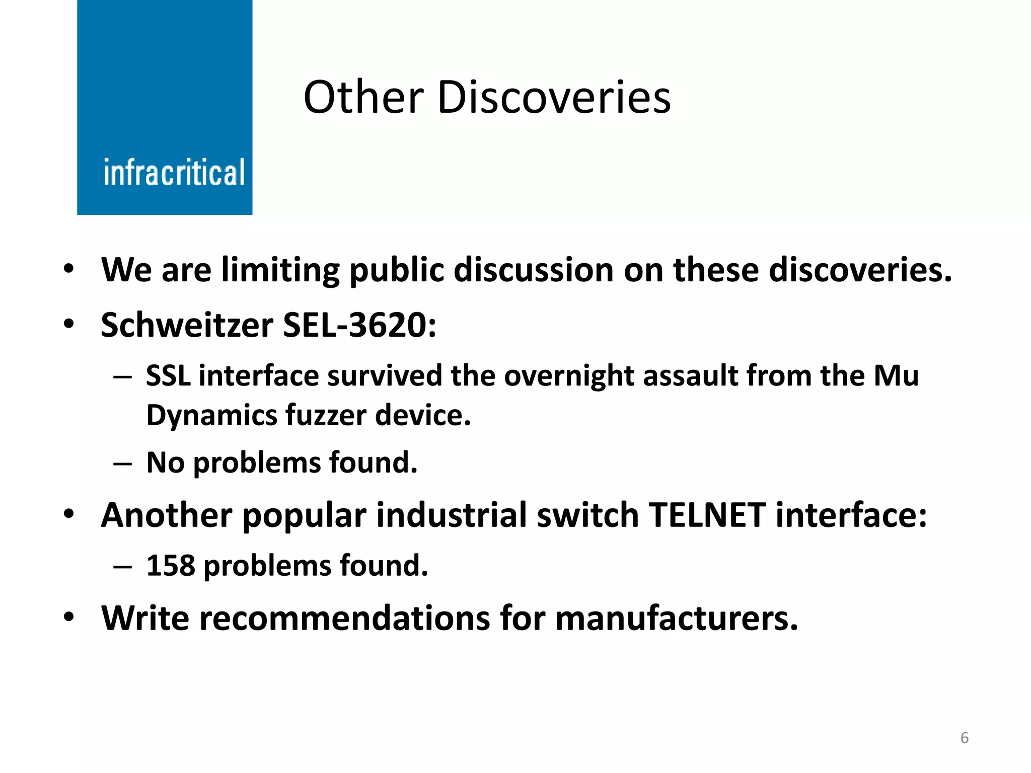 Other Discoveries


• We are limiting public discussion on these discoveries.
• Schweitzer SEL-3620:
   – SSL interface survived the overnight assault from the Mu
     Dynamics fuzzer device.
   – No problems found.
• Another popular industrial switch TELNET interface:
   – 158 problems found.
• Write recommendations for manufacturers.

                                                                6
 
