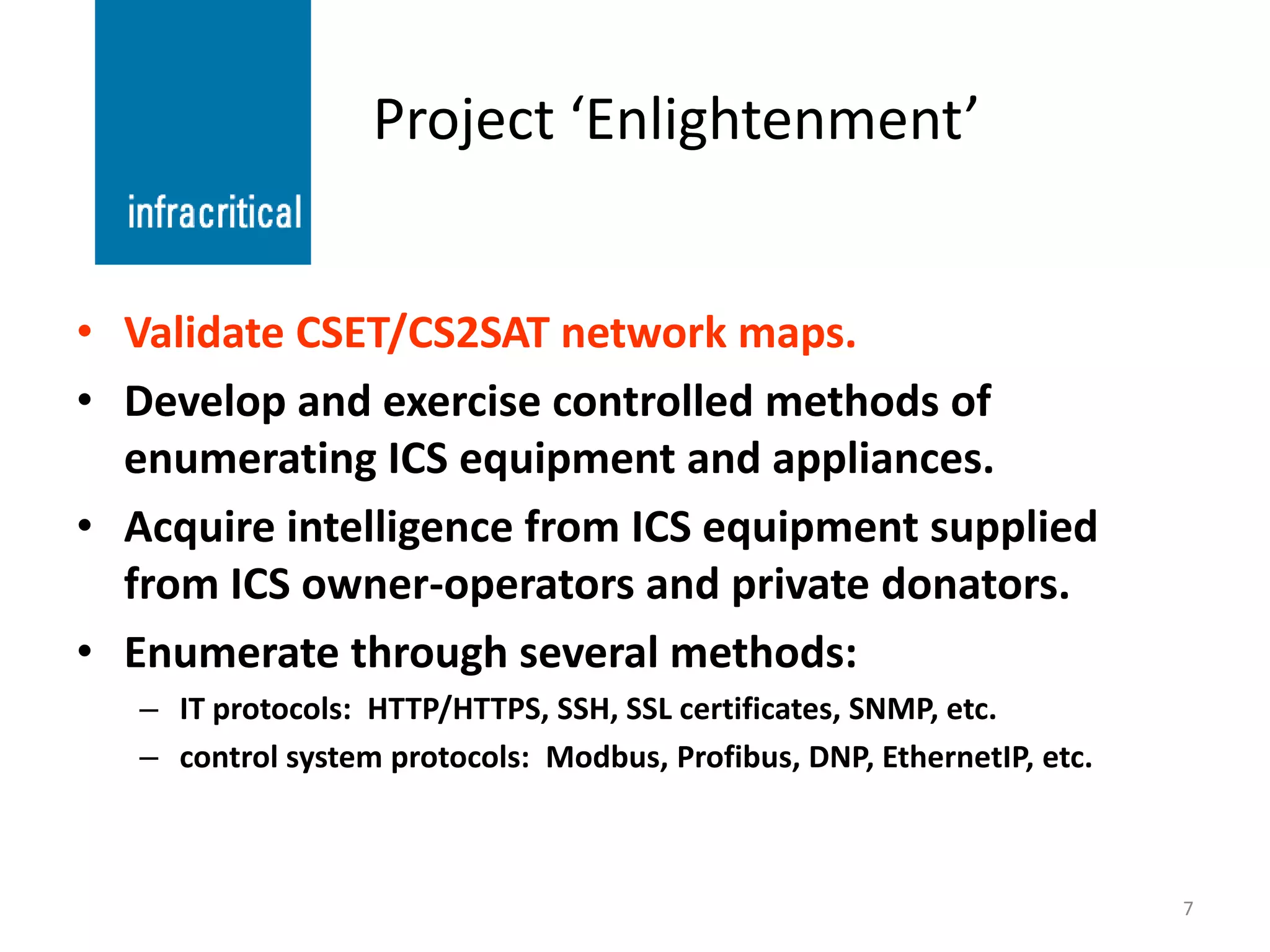 Project ‘Enlightenment’


• Validate CSET/CS2SAT network maps.
• Develop and exercise controlled methods of
  enumerating ICS equipment and appliances.
• Acquire intelligence from ICS equipment supplied
  from ICS owner-operators and private donators.
• Enumerate through several methods:
   – IT protocols: HTTP/HTTPS, SSH, SSL certificates, SNMP, etc.
   – control system protocols: Modbus, Profibus, DNP, EthernetIP, etc.



                                                                         7
 