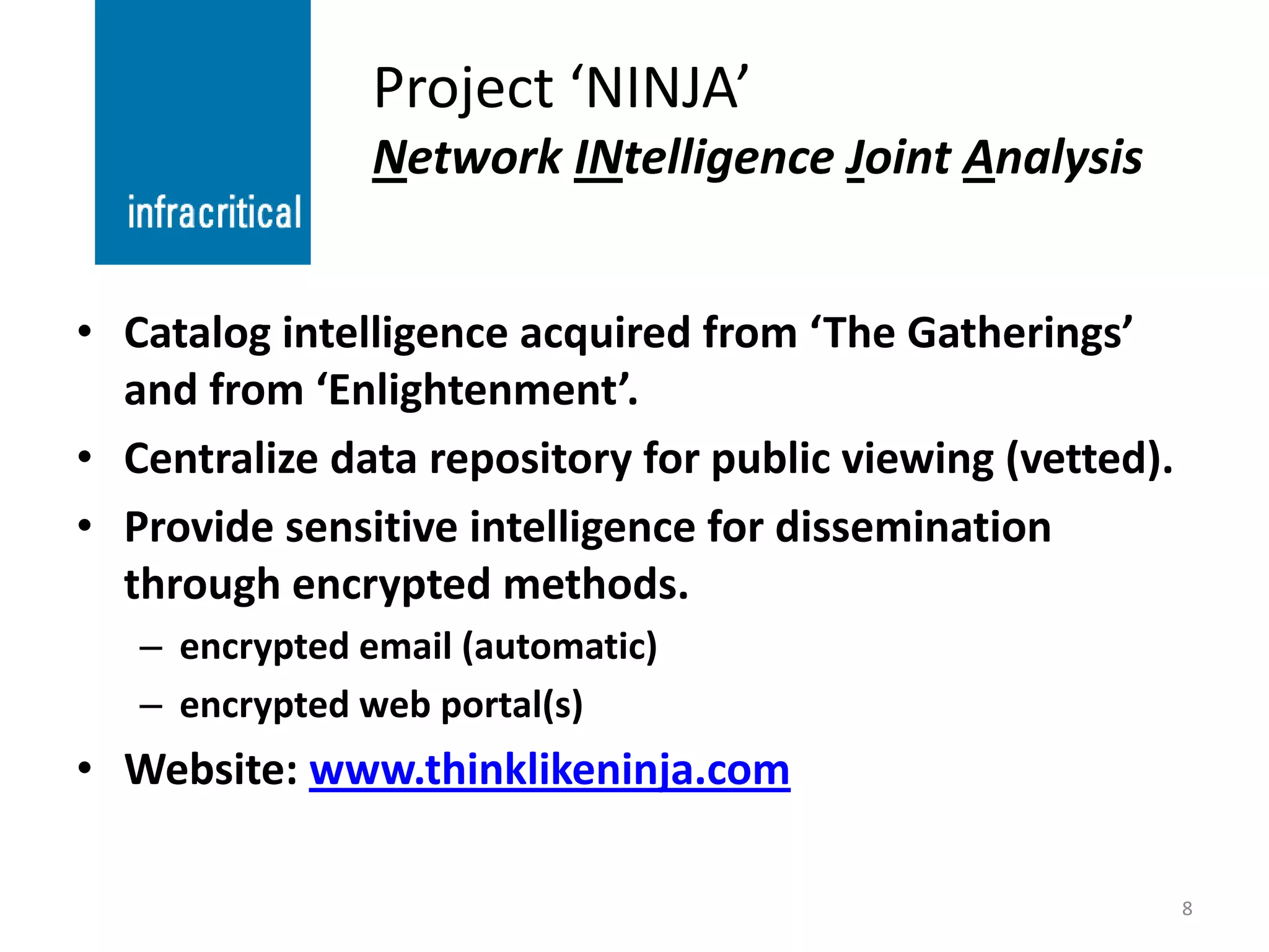 Project ‘NINJA’
                Network INtelligence Joint Analysis


• Catalog intelligence acquired from ‘The Gatherings’
  and from ‘Enlightenment’.
• Centralize data repository for public viewing (vetted).
• Provide sensitive intelligence for dissemination
  through encrypted methods.
   – encrypted email (automatic)
   – encrypted web portal(s)
• Website: www.thinklikeninja.com

                                                            8
 