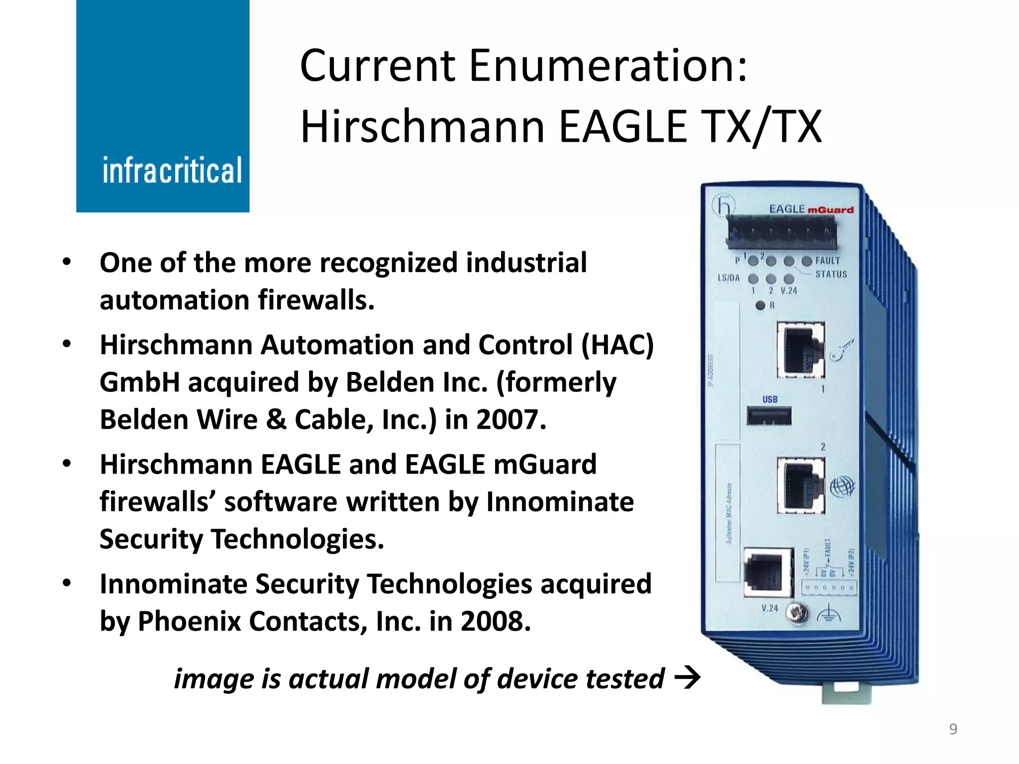 Current Enumeration:
                 Hirschmann EAGLE TX/TX

• One of the more recognized industrial
  automation firewalls.
• Hirschmann Automation and Control (HAC)
  GmbH acquired by Belden Inc. (formerly
  Belden Wire & Cable, Inc.) in 2007.
• Hirschmann EAGLE and EAGLE mGuard
  firewalls’ software written by Innominate
  Security Technologies.
• Innominate Security Technologies acquired
  by Phoenix Contacts, Inc. in 2008.
        image is actual model of device tested 
                                                   9
 