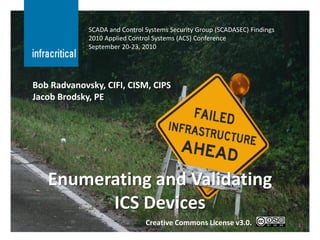 SCADA and Control Systems Security Group (SCADASEC) Findings
             2010 Applied Control Systems (ACS) Conference
             September 20-23, 2010




Bob Radvanovsky, CIFI, CISM, CIPS
Jacob Brodsky, PE




   Enumerating and Validating
         ICS Devices
                               Creative Commons License v3.0.               1
 