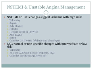 NSTEMI & Unstable Angina Management
 NSTEMI or EKG changes suggest ischemia with high risk:
 Telemetry
 Aspirin
 Beta blocker
 Nitrates
 Heparin (UFH or LMWH)
 ACE-I/ARB
 Statin
 Consider GP IIb/IIIa inhibitor and clopidogrel
 EKG normal or non-specific changes with intermediate or low
risk:
 Telemetry
 Rule out ACS with 3 sets of troponin, EKG
 Consider pre-discharge stress test
 