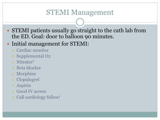 STEMI Management
 STEMI patients usually go straight to the cath lab from
the ED. Goal: door to balloon 90 minutes.
 Initial management for STEMI:
 Cardiac monitor
 Supplemental O2
 Nitrates*
 Beta blocker
 Morphine
 Clopidogrel
 Aspirin
 Good IV access
 Call cardiology fellow!
 