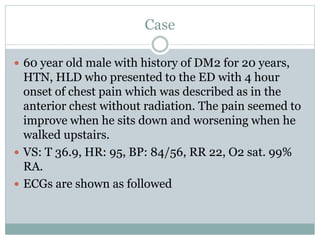 Case
 60 year old male with history of DM2 for 20 years,
HTN, HLD who presented to the ED with 4 hour
onset of chest pain which was described as in the
anterior chest without radiation. The pain seemed to
improve when he sits down and worsening when he
walked upstairs.
 VS: T 36.9, HR: 95, BP: 84/56, RR 22, O2 sat. 99%
RA.
 ECGs are shown as followed
 