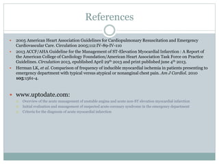 References
 2005 American Heart Association Guidelines for Cardiopulmonary Resuscitation and Emergency
Cardiovascular Care. Circulation 2005;112:IV-89-IV-110
 2013 ACCF/AHA Guideline for the Management of ST-Elevation Myocardial Infarction : A Report of
the American College of Cardiology Foundation/American Heart Association Task Force on Practice
Guidelines. Circulation 2013, epublished April 29th 2013 and print published june 4th 2013.
 Herman LK, et al. Comparison of frequency of inducible myocardial ischemia in patients presenting to
emergency department with typical versus atypical or nonanginal chest pain. Am J Cardiol. 2010
105:1561-4.
 www.uptodate.com:
 Overview of the acute management of unstable angina and acute non-ST elevation myocardial infarction
 Initial evaluation and management of suspected acute coronary syndrome in the emergency department
 Criteria for the diagnosis of acute myocardial infarction
 