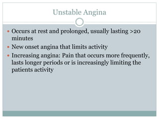 Unstable Angina
 Occurs at rest and prolonged, usually lasting >20
minutes
 New onset angina that limits activity
 Increasing angina: Pain that occurs more frequently,
lasts longer periods or is increasingly limiting the
patients activity
 