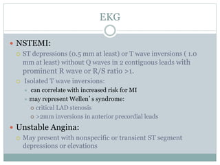 EKG
 NSTEMI:
 ST depressions (0.5 mm at least) or T wave inversions ( 1.0
mm at least) without Q waves in 2 contiguous leads with
prominent R wave or R/S ratio >1.
 Isolated T wave inversions:
 can correlate with increased risk for MI
 may represent Wellen’s syndrome:
 critical LAD stenosis
 >2mm inversions in anterior precordial leads
 Unstable Angina:
 May present with nonspecific or transient ST segment
depressions or elevations
 