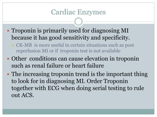 Cardiac Enzymes
 Troponin is primarily used for diagnosing MI
because it has good sensitivity and specificity.
 CK-MB is more useful in certain situations such as post
reperfusion MI or if troponin test is not available
 Other conditions can cause elevation in troponin
such as renal failure or heart failure
 The increasing troponin trend is the important thing
to look for in diagnosing MI. Order Troponin
together with ECG when doing serial testing to rule
out ACS.
 