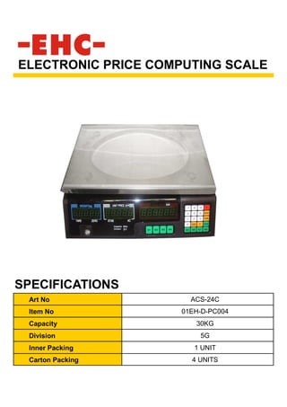 Art No ACS-24C
Item No 01EH-D-PC004
Capacity 30KG
Division 5G
Inner Packing 1 UNIT
Carton Packing 4 UNITS
ELECTRONIC PRICE COMPUTING SCALE
SPECIFICATIONS
 