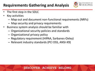 Requirements Gathering and Analysis
• The first step in the SDLC
• Key activities
– Map out and document non-functional requirements (NRFs)
– Map security and privacy requirements
• Business system analysis should be familiar with
– Organizational security policies and standards
– Organizational privacy policy
– Regulatory requirement (HIPAA, Sarbanes-Oxley)
– Relevant industry standards (PCI DSS, ANSI-X9)
 