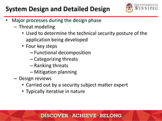 System Design and Detailed Design
• Major processes during the design phase
– Threat modeling
• Used to determine the technical security posture of the
application being developed
• Four key steps
– Functional decomposition
– Categorizing threats
– Ranking threats
– Mitigation planning
– Design reviews
• Carried out by a security subject matter expert
• Typically iterative in nature
 