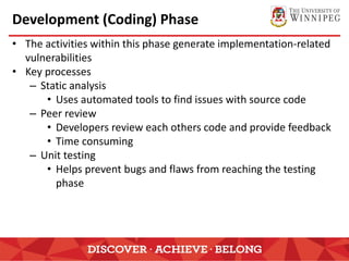 Development (Coding) Phase
• The activities within this phase generate implementation-related
vulnerabilities
• Key processes
– Static analysis
• Uses automated tools to find issues with source code
– Peer review
• Developers review each others code and provide feedback
• Time consuming
– Unit testing
• Helps prevent bugs and flaws from reaching the testing
phase
 