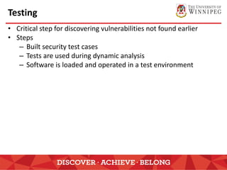 Testing
• Critical step for discovering vulnerabilities not found earlier
• Steps
– Built security test cases
– Tests are used during dynamic analysis
– Software is loaded and operated in a test environment
 