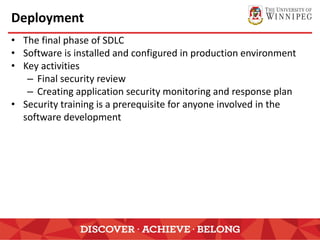 Deployment
• The final phase of SDLC
• Software is installed and configured in production environment
• Key activities
– Final security review
– Creating application security monitoring and response plan
• Security training is a prerequisite for anyone involved in the
software development
 