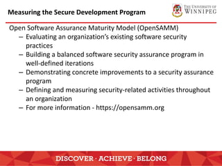 Measuring the Secure Development Program
Open Software Assurance Maturity Model (OpenSAMM)
– Evaluating an organization’s existing software security
practices
– Building a balanced software security assurance program in
well-defined iterations
– Demonstrating concrete improvements to a security assurance
program
– Defining and measuring security-related activities throughout
an organization
– For more information - https://opensamm.org
 