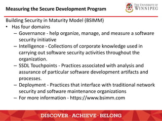 Measuring the Secure Development Program
Building Security in Maturity Model (BSIMM)
• Has four domains
– Governance - help organize, manage, and measure a software
security initiative
– Intelligence - Collections of corporate knowledge used in
carrying out software security activities throughout the
organization.
– SSDL Touchpoints - Practices associated with analysis and
assurance of particular software development artifacts and
processes.
– Deployment - Practices that interface with traditional network
security and software maintenance organizations
– For more information - https://www.bsimm.com
 