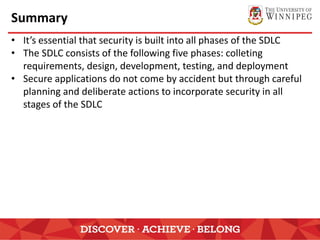 Summary
• It’s essential that security is built into all phases of the SDLC
• The SDLC consists of the following five phases: colleting
requirements, design, development, testing, and deployment
• Secure applications do not come by accident but through careful
planning and deliberate actions to incorporate security in all
stages of the SDLC
 