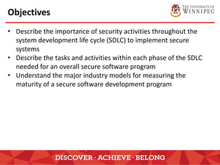 Objectives
• Describe the importance of security activities throughout the
system development life cycle (SDLC) to implement secure
systems
• Describe the tasks and activities within each phase of the SDLC
needed for an overall secure software program
• Understand the major industry models for measuring the
maturity of a secure software development program
 