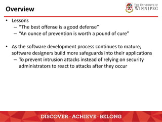 Overview
• Lessons
– “The best offense is a good defense”
– “An ounce of prevention is worth a pound of cure”
• As the software development process continues to mature,
software designers build more safeguards into their applications
– To prevent intrusion attacks instead of relying on security
administrators to react to attacks after they occur
 