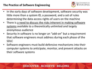The Practice of Software Engineering
• In the early days of software development, software security was
little more than a system ID, a password, and a set of rules
determining the data access rights of users on the machine
• There is a need to discuss the risks inherent in making software
systems available to a theoretically unlimited and largely
anonymous audience
• Security in software is no longer an “add-on” but a requirement
that software engineers must address during each phase of the
SDLC
• Software engineers must build defensive mechanisms into their
computer systems to anticipate, monitor, and prevent attacks on
their software systems
 