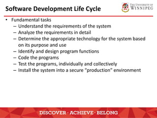 Software Development Life Cycle
• Fundamental tasks
– Understand the requirements of the system
– Analyze the requirements in detail
– Determine the appropriate technology for the system based
on its purpose and use
– Identify and design program functions
– Code the programs
– Test the programs, individually and collectively
– Install the system into a secure “production” environment
 