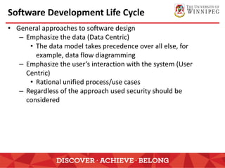 Software Development Life Cycle
• General approaches to software design
– Emphasize the data (Data Centric)
• The data model takes precedence over all else, for
example, data flow diagramming
– Emphasize the user’s interaction with the system (User
Centric)
• Rational unified process/use cases
– Regardless of the approach used security should be
considered
 