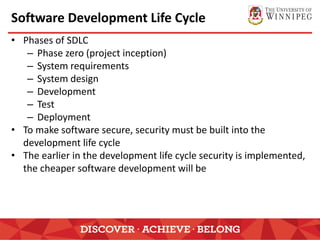 Software Development Life Cycle
• Phases of SDLC
– Phase zero (project inception)
– System requirements
– System design
– Development
– Test
– Deployment
• To make software secure, security must be built into the
development life cycle
• The earlier in the development life cycle security is implemented,
the cheaper software development will be
 