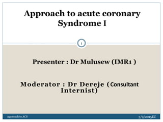 Presenter : Dr Mulusew (IMR1 )
Moderator : Dr Dereje (Consultant
Internist)
Approach to acute coronary
Syndrome I
3/9/2015EC
Approach to ACS
1
 