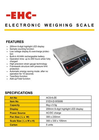 FEATURES
E L E C T R O N I C W E I G H I N G S C A L E
• 200mm 6-digit highlight LED display
• Sample counting function
• Low voltage display & overcharge protec-
tion
• Built-in 4V/4Ah rechargeable battery
• Operation time: up to 200 hours when fully
charged
• High precision strain gauge technology
• Framework structure with pressure limit
protection
• Automatic energy saving mode: after no
operation for 10 seconds
• Tare/Zero function
• Add-up/Total function
Art No ACS-6-ZE
Item No 01EH-D-WS006
Capacity 6kg x 0.5g
Display 200mm 6-digit highlight LED display
Power Source AC/DC charge
Pan Size ( L x W) 300 x 230mm
Scale Size ( L x W x H) 300 x 330 x 105mm
Carton 5 units
SPECIFICATIONS
 