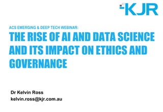 ACS EMERGING & DEEP TECH WEBINAR:
THE RISE OF AI AND DATA SCIENCE
AND ITS IMPACT ON ETHICS AND
GOVERNANCE
Dr Kelvin Ross
kelvin.ross@kjr.com.au
 
