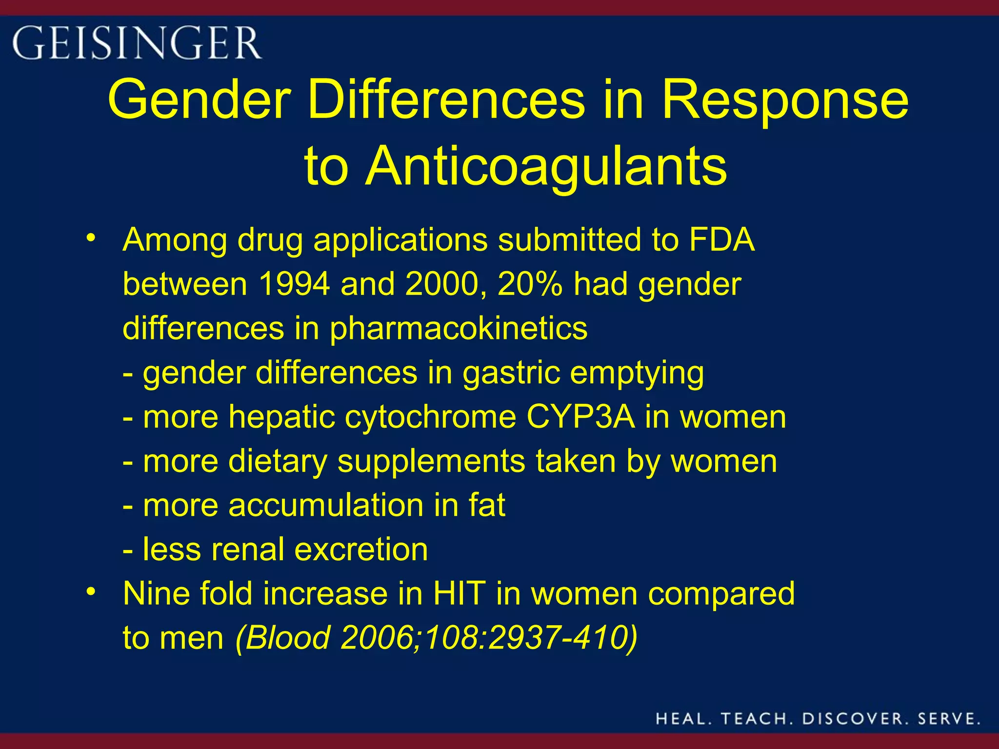 Gender Differences in Response
        to Anticoagulants
• Among drug applications submitted to FDA
  between 1994 and 2000, 20% had gender
  differences in pharmacokinetics
  - gender differences in gastric emptying
  - more hepatic cytochrome CYP3A in women
  - more dietary supplements taken by women
  - more accumulation in fat
  - less renal excretion
• Nine fold increase in HIT in women compared
  to men (Blood 2006;108:2937-410)
 