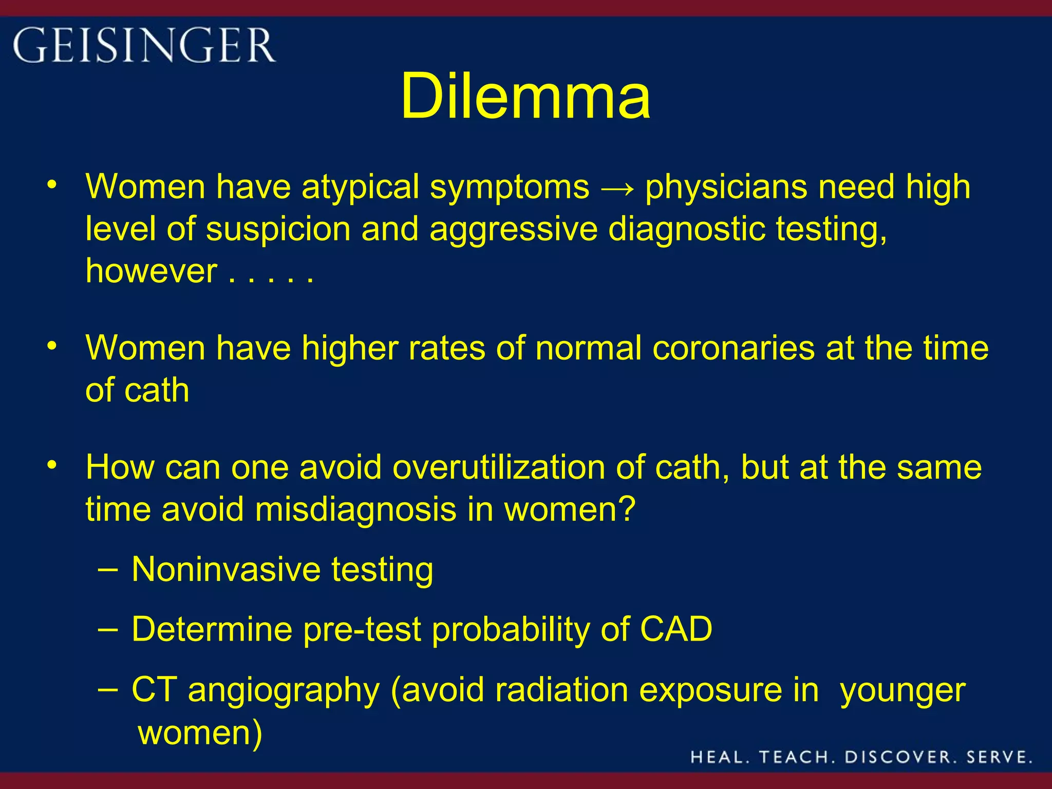 Dilemma
• Women have atypical symptoms → physicians need high
  level of suspicion and aggressive diagnostic testing,
  however . . . . .

• Women have higher rates of normal coronaries at the time
  of cath

• How can one avoid overutilization of cath, but at the same
  time avoid misdiagnosis in women?
   – Noninvasive testing
   – Determine pre-test probability of CAD
   – CT angiography (avoid radiation exposure in younger
     women)
 