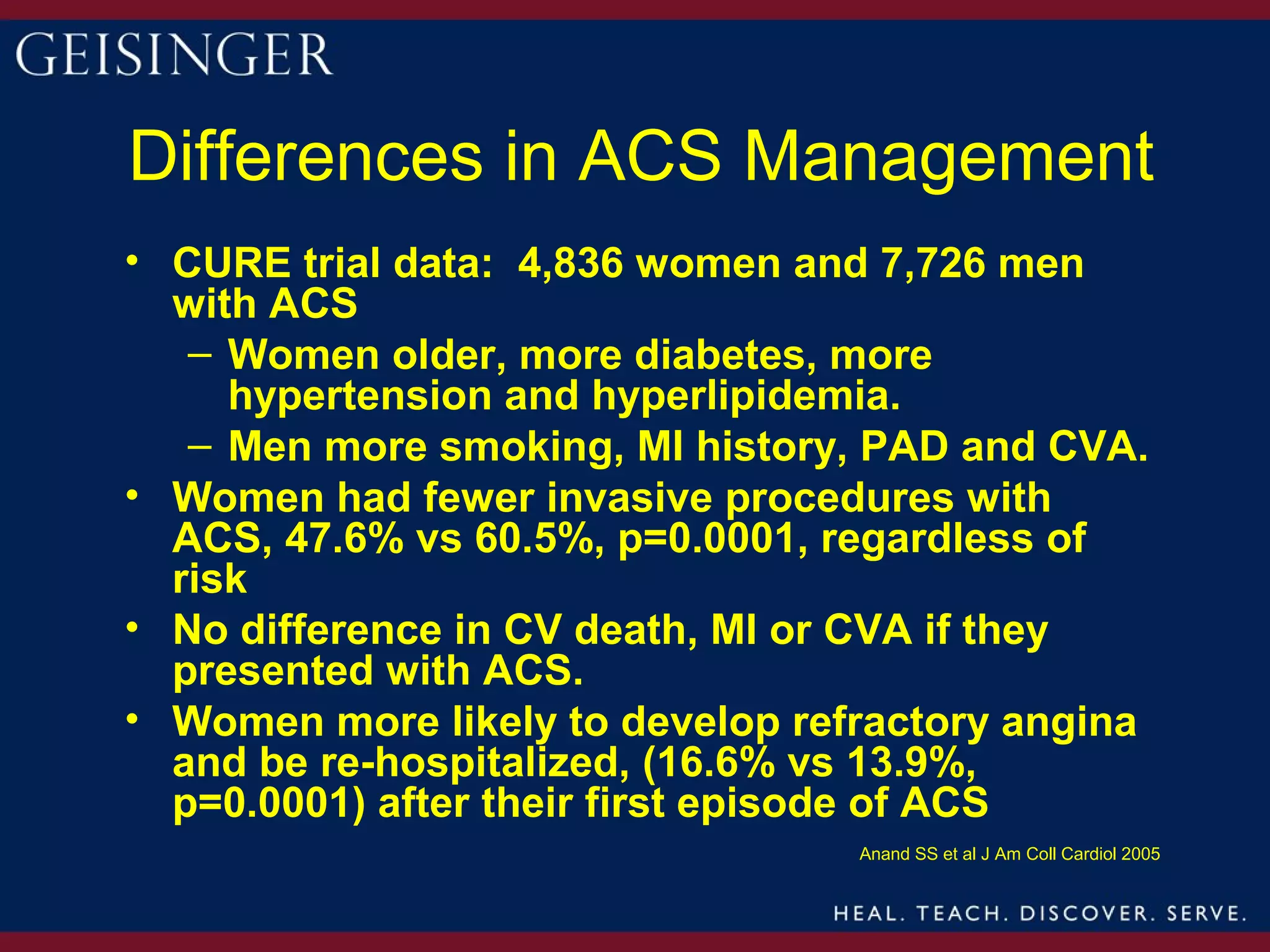 Differences in ACS Management
• CURE trial data: 4,836 women and 7,726 men
  with ACS
   – Women older, more diabetes, more
     hypertension and hyperlipidemia.
   – Men more smoking, MI history, PAD and CVA.
• Women had fewer invasive procedures with
  ACS, 47.6% vs 60.5%, p=0.0001, regardless of
  risk
• No difference in CV death, MI or CVA if they
  presented with ACS.
• Women more likely to develop refractory angina
  and be re-hospitalized, (16.6% vs 13.9%,
  p=0.0001) after their first episode of ACS
                                  Anand SS et al J Am Coll Cardiol 2005
 