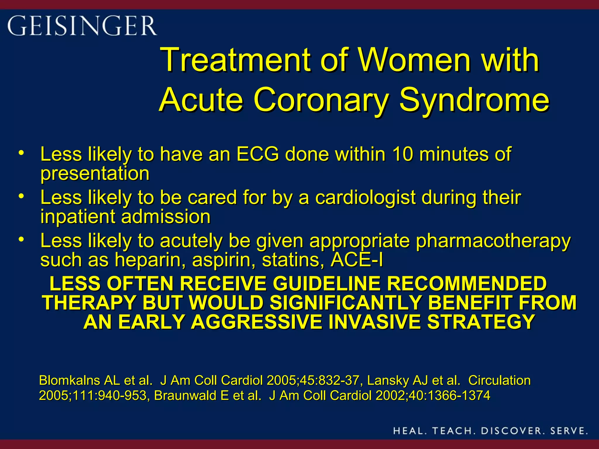 Treatment of Women with
                     Acute Coronary Syndrome
• Less likely to have an ECG done within 10 minutes of
  presentation
• Less likely to be cared for by a cardiologist during their
  inpatient admission
• Less likely to acutely be given appropriate pharmacotherapy
  such as heparin, aspirin, statins, ACE-I
   LESS OFTEN RECEIVE GUIDELINE RECOMMENDED
  THERAPY BUT WOULD SIGNIFICANTLY BENEFIT FROM
       AN EARLY AGGRESSIVE INVASIVE STRATEGY

  Blomkalns AL et al. J Am Coll Cardiol 2005;45:832-37, Lansky AJ et al. Circulation
  2005;111:940-953, Braunwald E et al. J Am Coll Cardiol 2002;40:1366-1374
 