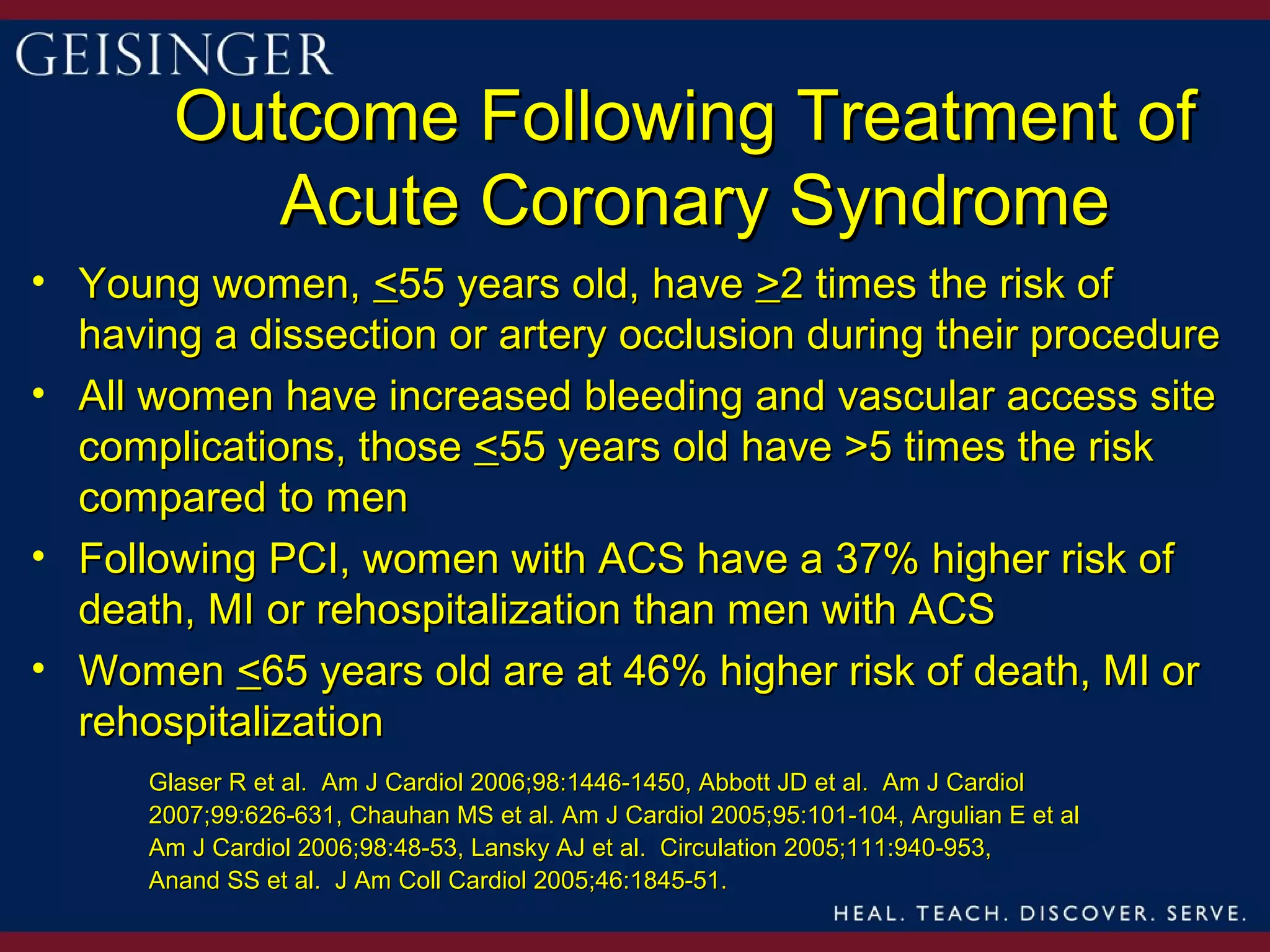Outcome Following Treatment of
           Acute Coronary Syndrome
• Young women, <55 years old, have >2 times the risk of
  having a dissection or artery occlusion during their procedure
• All women have increased bleeding and vascular access site
  complications, those <55 years old have >5 times the risk
  compared to men
• Following PCI, women with ACS have a 37% higher risk of
  death, MI or rehospitalization than men with ACS
• Women <65 years old are at 46% higher risk of death, MI or
  rehospitalization
      Glaser R et al. Am J Cardiol 2006;98:1446-1450, Abbott JD et al. Am J Cardiol
      2007;99:626-631, Chauhan MS et al. Am J Cardiol 2005;95:101-104, Argulian E et al
      Am J Cardiol 2006;98:48-53, Lansky AJ et al. Circulation 2005;111:940-953,
      Anand SS et al. J Am Coll Cardiol 2005;46:1845-51.
 