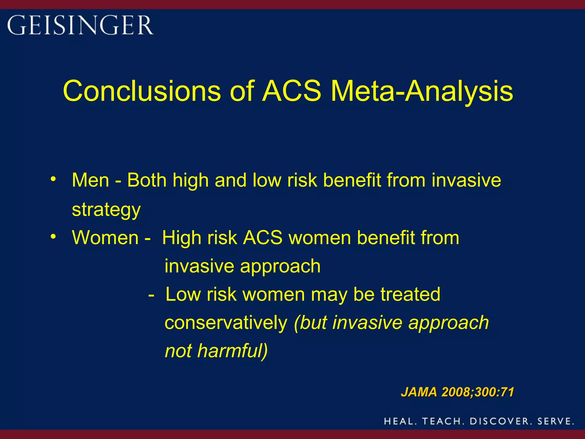 Conclusions of ACS Meta-Analysis

• Men - Both high and low risk benefit from invasive
  strategy
• Women - High risk ACS women benefit from
             invasive approach
           - Low risk women may be treated
             conservatively (but invasive approach
             not harmful)

                                        JAMA 2008;300:71
 